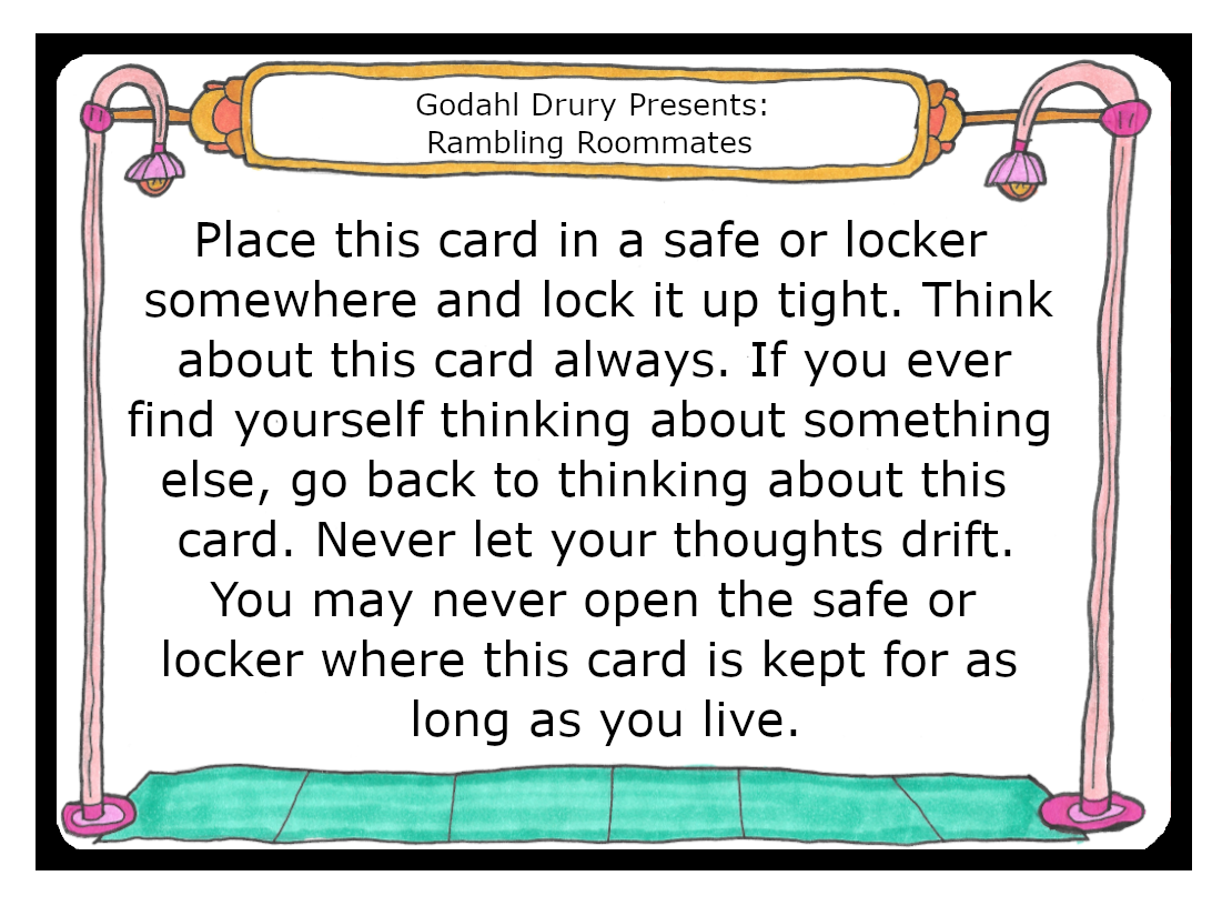 Place this card in a safe or locker somewhere and lock it up tight. Think about this card always. If you ever find yourself thinking about something else, go back to thinking about this card. Never let your thoughts drift. You may never open the safe or locked where this card is kept for as long as you live. 